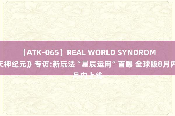 【ATK-065】REAL WORLD SYNDROME 《天神纪元》专访:新玩法“星辰运用”首曝 全球版8月内上线