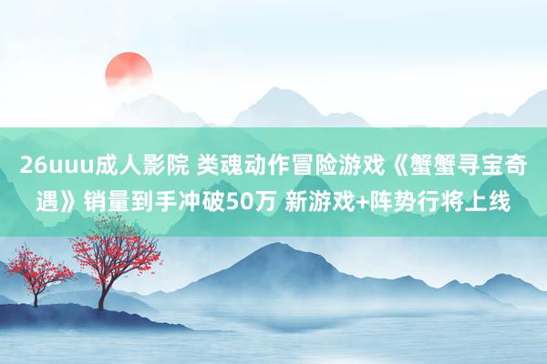 26uuu成人影院 类魂动作冒险游戏《蟹蟹寻宝奇遇》销量到手冲破50万 新游戏+阵势行将上线