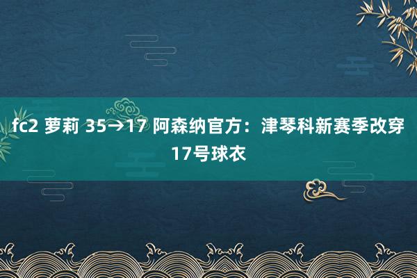 fc2 萝莉 35→17 阿森纳官方:津琴科新赛季改穿17号球衣
