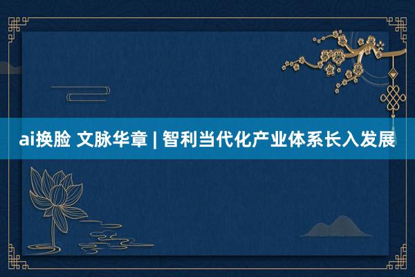 ai换脸 文脉华章 | 智利当代化产业体系长入发展