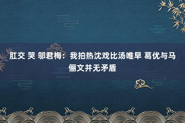 肛交 哭 邬君梅:我拍热沈戏比汤唯早 葛优与马俪文并无矛盾