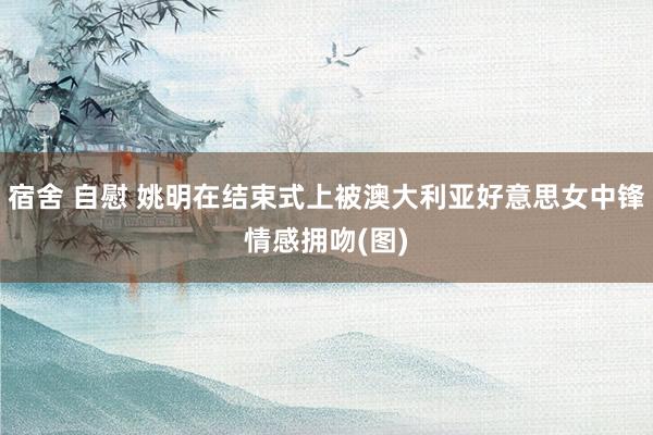 宿舍 自慰 姚明在结束式上被澳大利亚好意思女中锋情感拥吻(图)