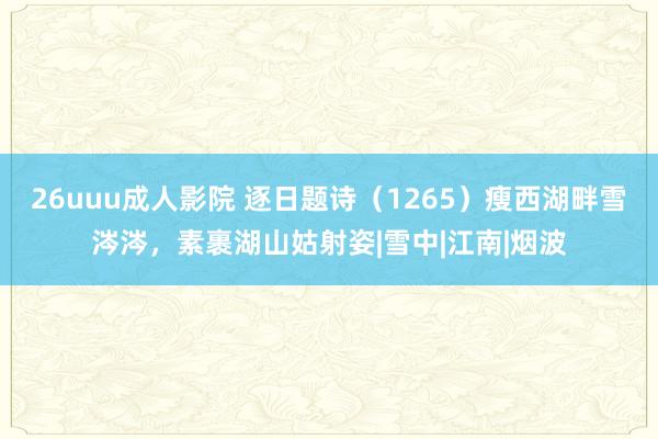 26uuu成人影院 逐日题诗（1265）瘦西湖畔雪涔涔，素裹湖山姑射姿|雪中|江南|烟波