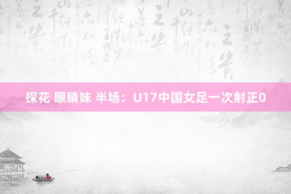 探花 眼睛妹 半场：U17中国女足一次射正0