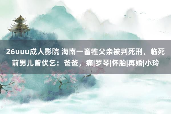 26uuu成人影院 海南一畜牲父亲被判死刑，临死前男儿曾伏乞：爸爸，痛|罗琴|怀胎|再婚|小玲