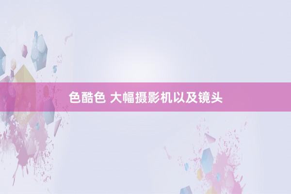 色酷色 大幅摄影机以及镜头