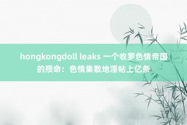 hongkongdoll leaks 一个收罗色情帝国的殒命：色情集散地淫帖上亿条