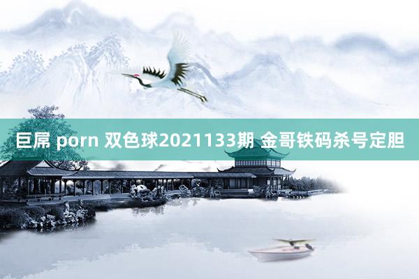 巨屌 porn 双色球2021133期 金哥铁码杀号定胆