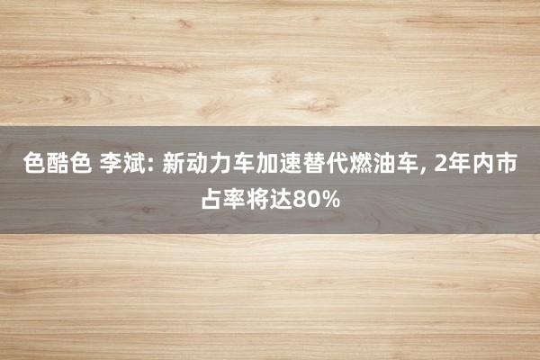 色酷色 李斌: 新动力车加速替代燃油车， 2年内市占率将达80%