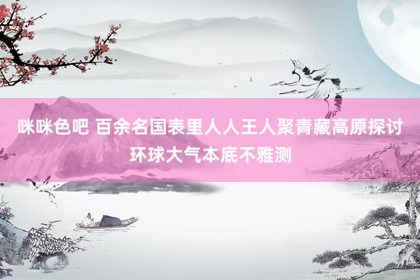 咪咪色吧 百余名国表里人人王人聚青藏高原探讨环球大气本底不雅测