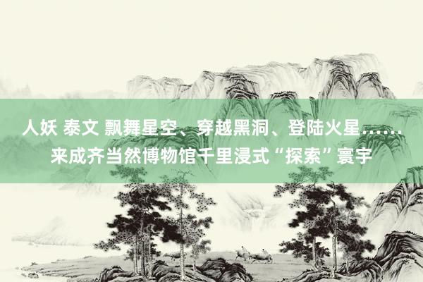 人妖 泰文 飘舞星空、穿越黑洞、登陆火星……来成齐当然博物馆千里浸式“探索”寰宇