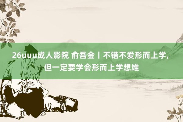 26uuu成人影院 俞吾金丨不错不爱形而上学， 但一定要学会形而上学想维