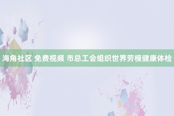 海角社区 免费视频 市总工会组织世界劳模健康体检