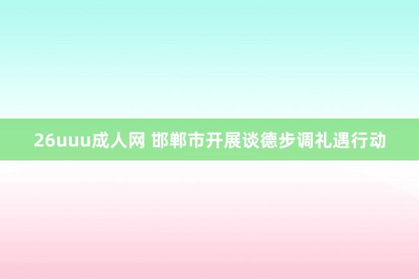 26uuu成人网 邯郸市开展谈德步调礼遇行动