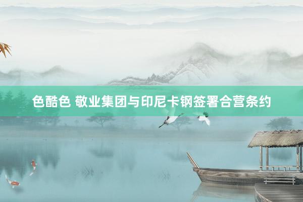 色酷色 敬业集团与印尼卡钢签署合营条约