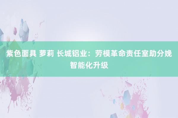 紫色面具 萝莉 长城铝业：劳模革命责任室助分娩智能化升级