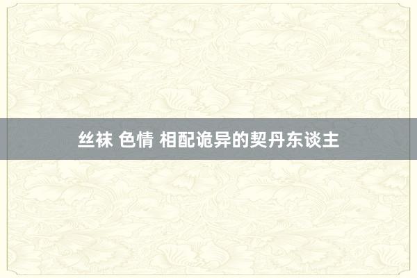 丝袜 色情 相配诡异的契丹东谈主