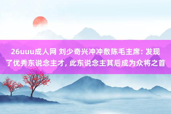 26uuu成人网 刘少奇兴冲冲敷陈毛主席: 发现了优秀东说念主才， 此东说念主其后成为众将之首
