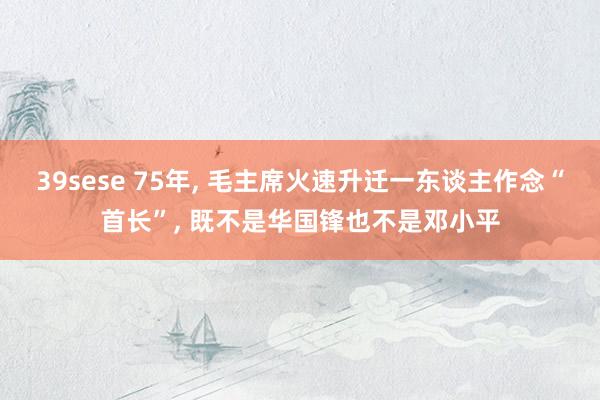 39sese 75年， 毛主席火速升迁一东谈主作念“首长”， 既不是华国锋也不是邓小平