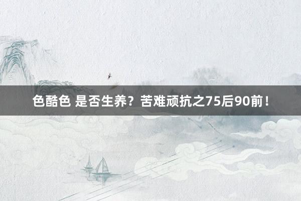 色酷色 是否生养？苦难顽抗之75后90前！