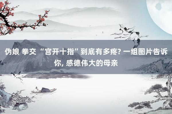 伪娘 拳交 “宫开十指”到底有多疼? 一组图片告诉你， 感德伟大的母亲