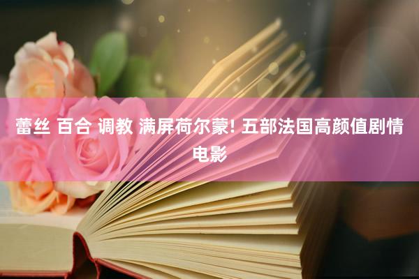 蕾丝 百合 调教 满屏荷尔蒙! 五部法国高颜值剧情电影