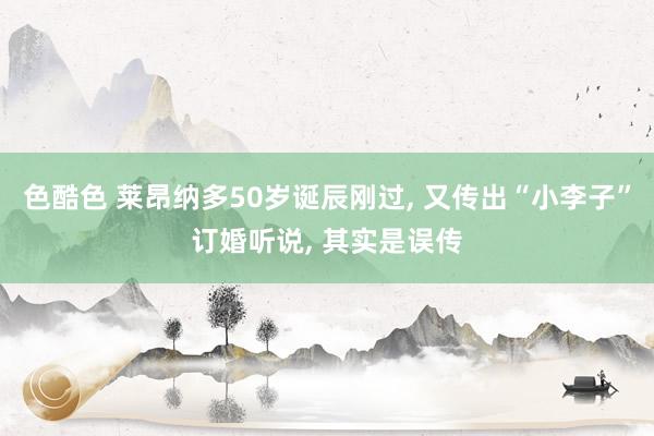 色酷色 莱昂纳多50岁诞辰刚过， 又传出“小李子”订婚听说， 其实是误传