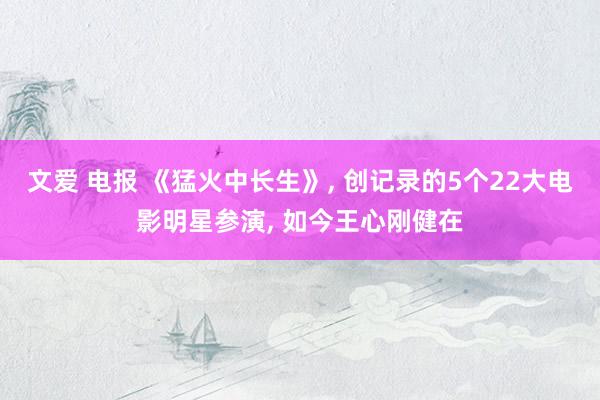 文爱 电报 《猛火中长生》， 创记录的5个22大电影明星参演， 如今王心刚健在