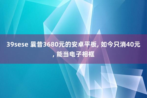 39sese 曩昔3680元的安卓平板， 如今只消40元， 能当电子相框