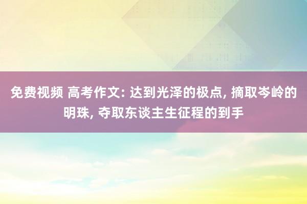 免费视频 高考作文: 达到光泽的极点， 摘取岑岭的明珠， 夺取东谈主生征程的到手