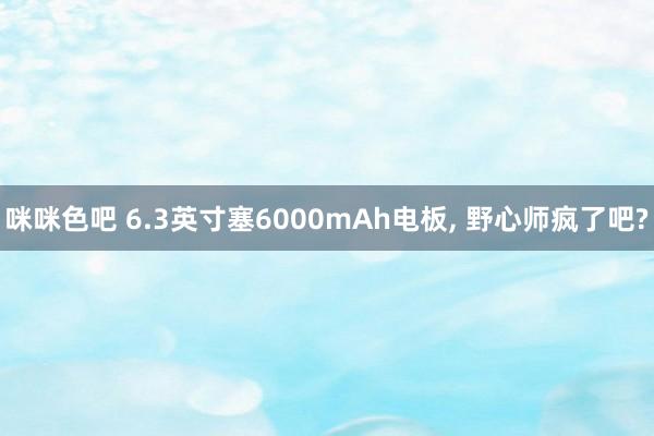 咪咪色吧 6.3英寸塞6000mAh电板， 野心师疯了吧?