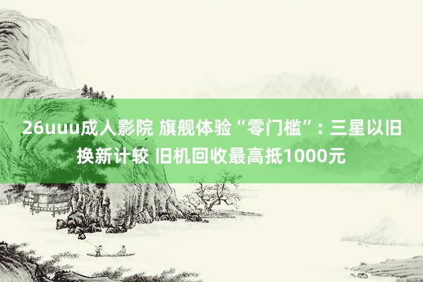 26uuu成人影院 旗舰体验“零门槛”: 三星以旧换新计较 旧机回收最高抵1000元