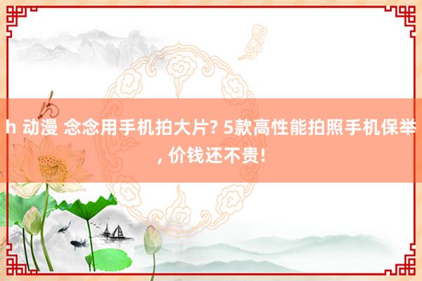 h 动漫 念念用手机拍大片? 5款高性能拍照手机保举， 价钱还不贵!