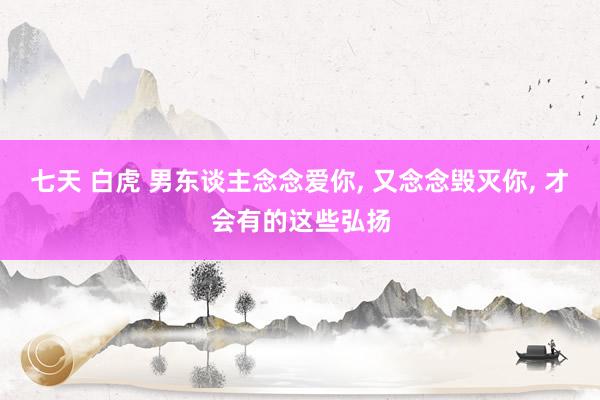 七天 白虎 男东谈主念念爱你， 又念念毁灭你， 才会有的这些弘扬