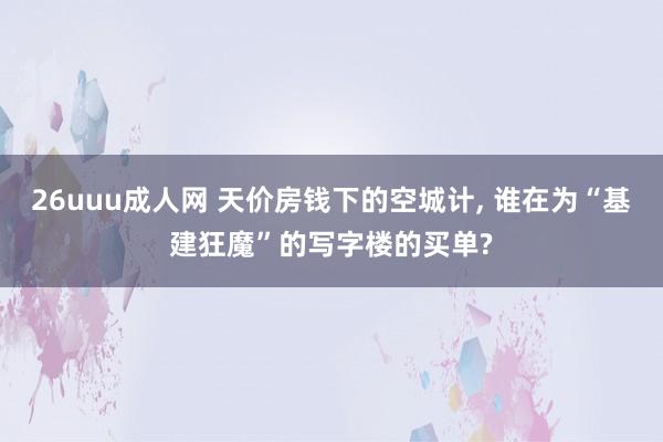 26uuu成人网 天价房钱下的空城计， 谁在为“基建狂魔”的写字楼的买单?