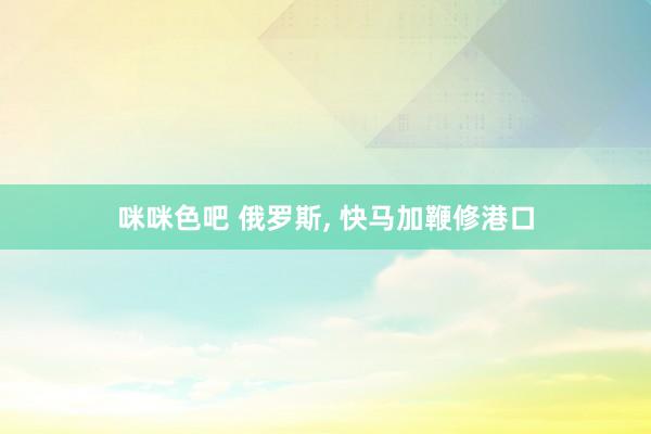 咪咪色吧 俄罗斯， 快马加鞭修港口