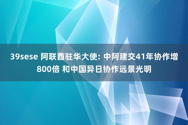 39sese 阿联酋驻华大使: 中阿建交41年协作增800倍 和中国异日协作远景光明