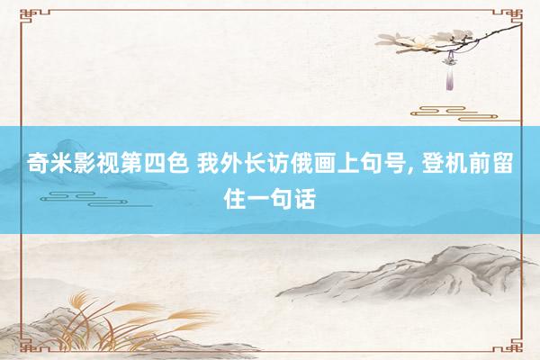 奇米影视第四色 我外长访俄画上句号， 登机前留住一句话