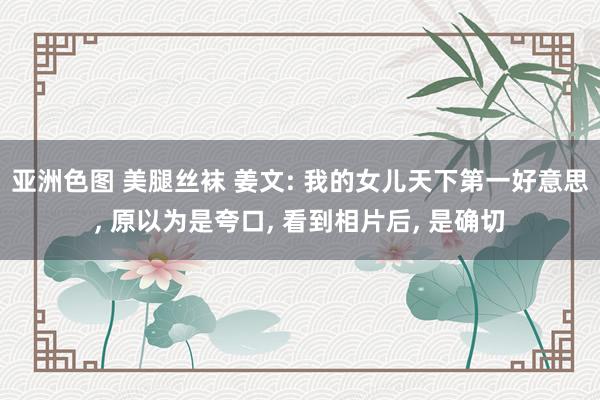 亚洲色图 美腿丝袜 姜文: 我的女儿天下第一好意思， 原以为是夸口， 看到相片后， 是确切