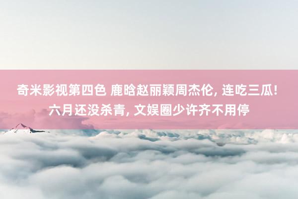 奇米影视第四色 鹿晗赵丽颖周杰伦， 连吃三瓜! 六月还没杀青， 文娱圈少许齐不用停