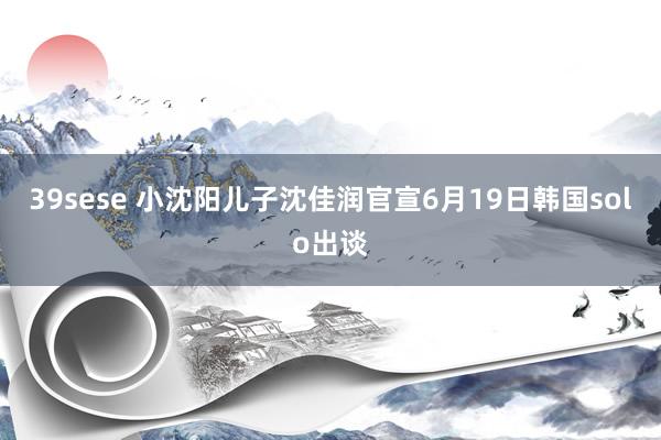 39sese 小沈阳儿子沈佳润官宣6月19日韩国solo出谈