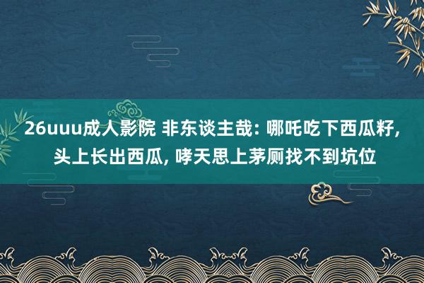 26uuu成人影院 非东谈主哉: 哪吒吃下西瓜籽， 头上长出西瓜， 哮天思上茅厕找不到坑位