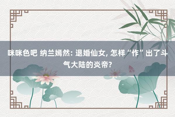 咪咪色吧 纳兰嫣然: 退婚仙女， 怎样“作”出了斗气大陆的炎帝?