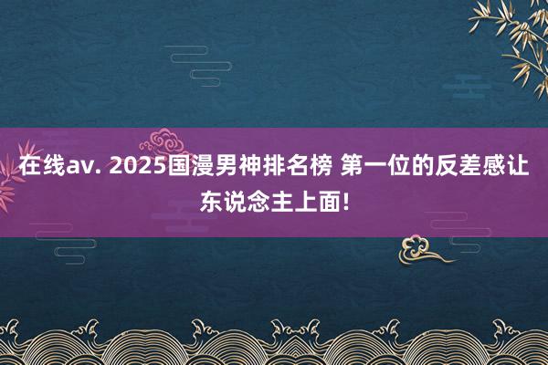 在线av. 2025国漫男神排名榜 第一位的反差感让东说念主上面!