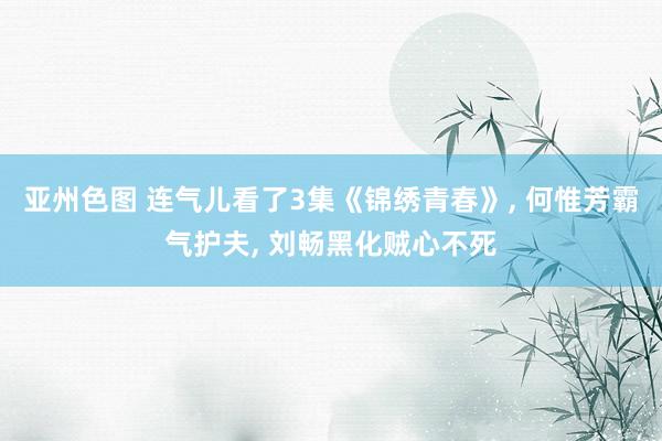 亚州色图 连气儿看了3集《锦绣青春》， 何惟芳霸气护夫， 刘畅黑化贼心不死