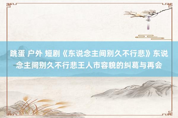 跳蛋 户外 短剧《东说念主间别久不行悲》东说念主间别久不行悲王人市容貌的纠葛与再会