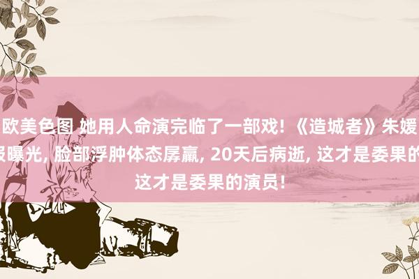 欧美色图 她用人命演完临了一部戏! 《造城者》朱媛媛预报曝光， 脸部浮肿体态孱羸， 20天后病逝， 这才是委果的演员!