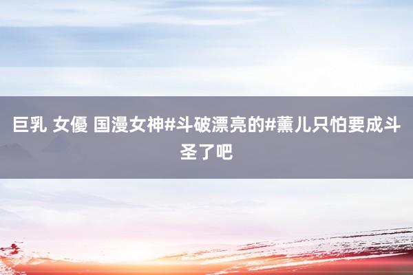 巨乳 女優 国漫女神#斗破漂亮的#薰儿只怕要成斗圣了吧