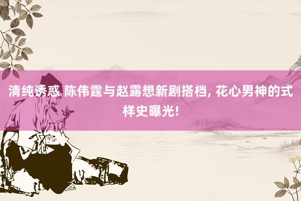 清纯诱惑 陈伟霆与赵露想新剧搭档， 花心男神的式样史曝光!